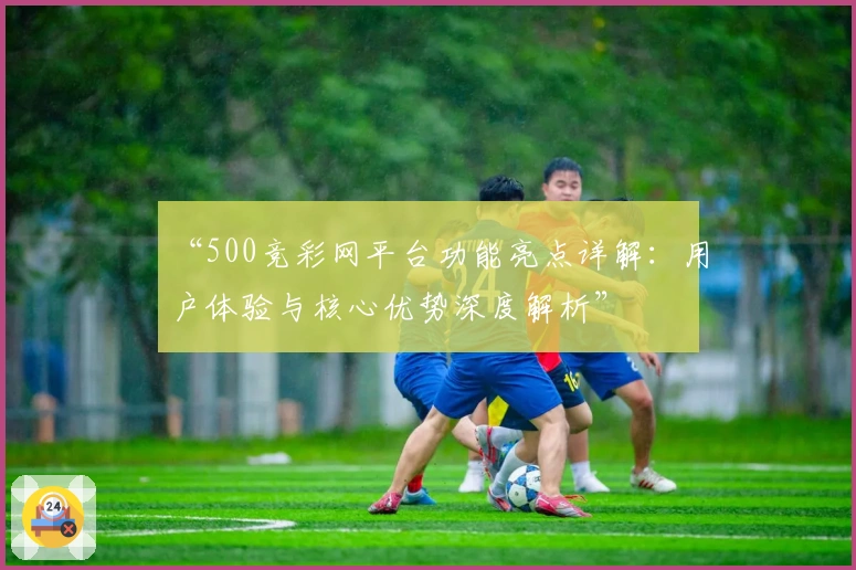 “500竞彩网平台功能亮点详解：用户体验与核心优势深度解析”