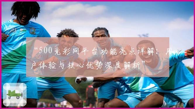 “500竞彩网平台功能亮点详解：用户体验与核心优势深度解析”