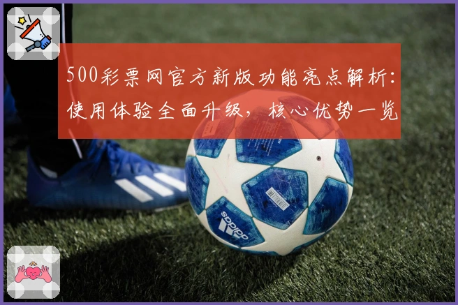 500彩票网官方新版功能亮点解析：使用体验全面升级，核心优势一览