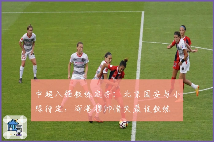 中超八强教练定夺：北京国安与小绿待定，海港穆帅惜失最佳教练