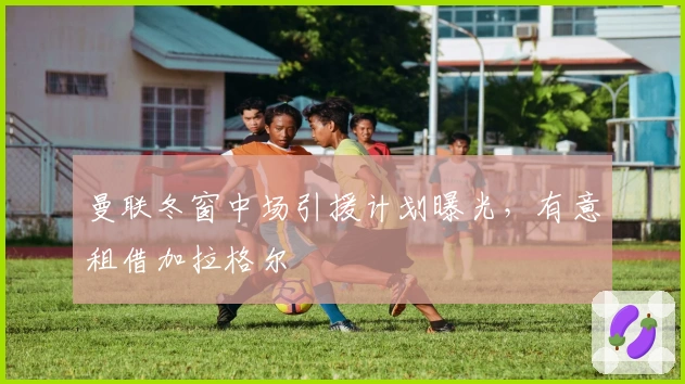 曼联冬窗中场引援计划曝光，有意租借加拉格尔