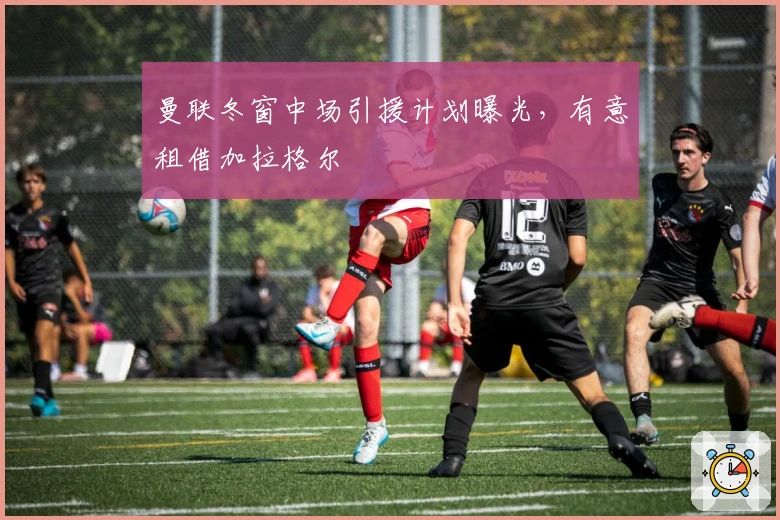 曼联冬窗中场引援计划曝光，有意租借加拉格尔