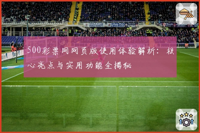 500彩票网网页版使用体验解析:核心亮点与实用功能全揭秘