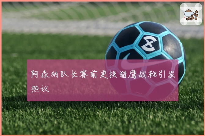 阿森纳队长赛前更换猎鹰战靴引发热议