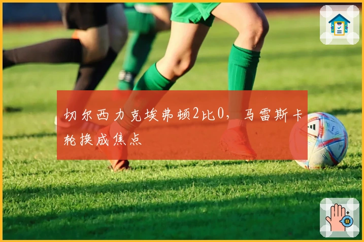 切尔西力克埃弗顿2比0，马雷斯卡轮换成焦点