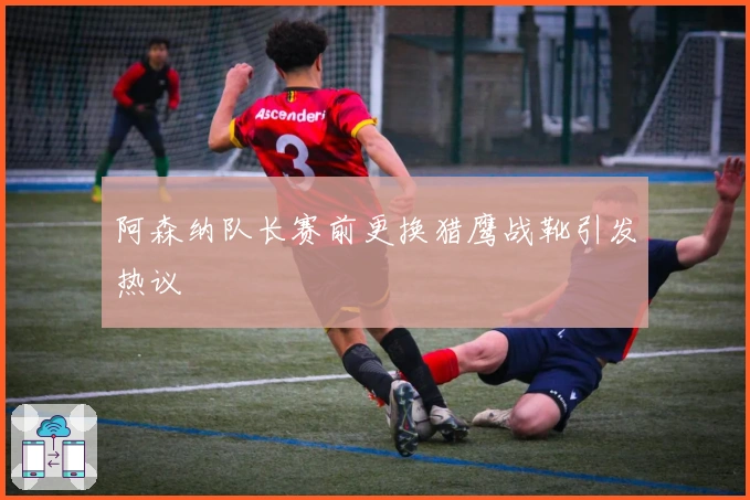 阿森纳队长赛前更换猎鹰战靴引发热议