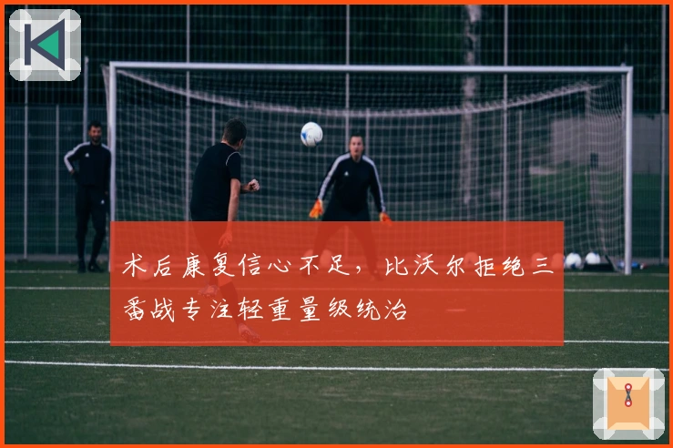 术后康复信心不足，比沃尔拒绝三番战专注轻重量级统治