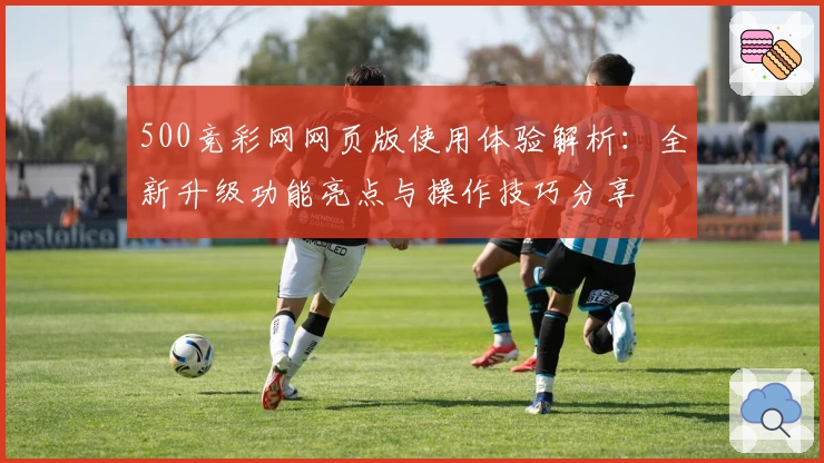 500竞彩网网页版使用体验解析：全新升级功能亮点与操作技巧分享