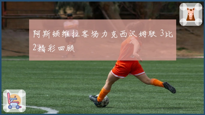 阿斯顿维拉客场力克西汉姆联 3比2精彩回顾