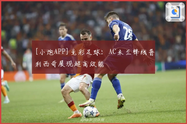 [小炮APP]竞彩足球：AC米兰锋线普利西奇展现超高效能