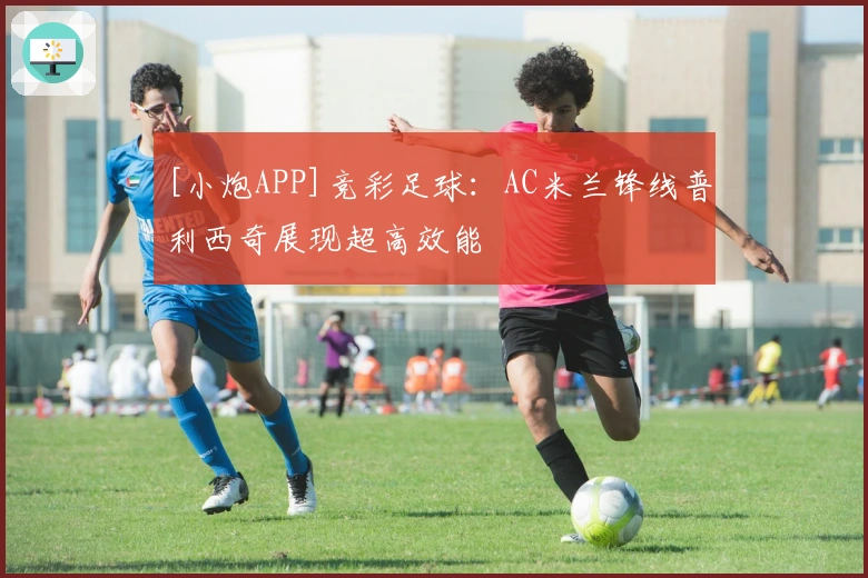 [小炮APP]竞彩足球：AC米兰锋线普利西奇展现超高效能