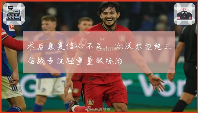 术后康复信心不足，比沃尔拒绝三番战专注轻重量级统治
