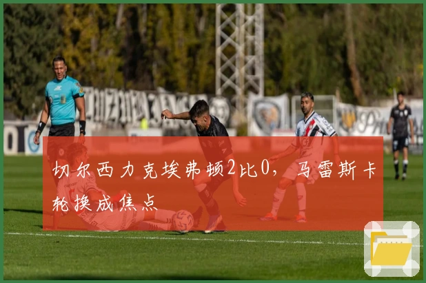 切尔西力克埃弗顿2比0，马雷斯卡轮换成焦点